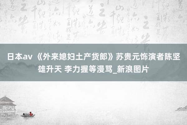 日本av 《外来媳妇土产货郎》苏贵元饰演者陈坚雄升天 李力握等漫骂_新浪图片