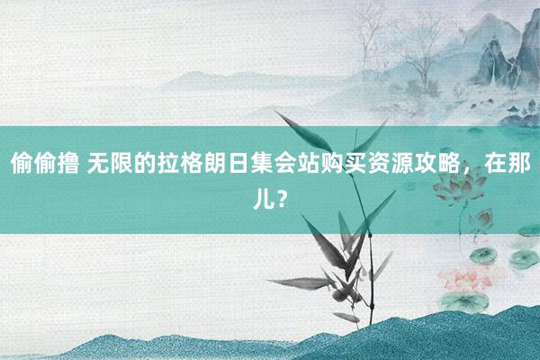 偷偷撸 无限的拉格朗日集会站购买资源攻略，在那儿？