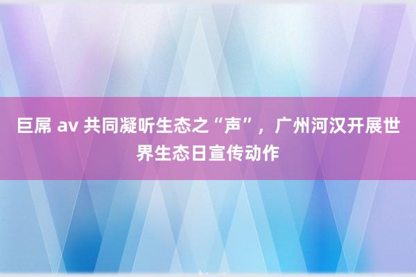 巨屌 av 共同凝听生态之“声”，广州河汉开展世界生态日宣传动作